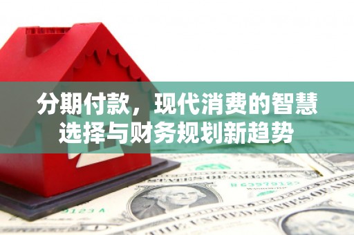 长丰分期付款，现代消费的智慧选择与财务规划新趋势