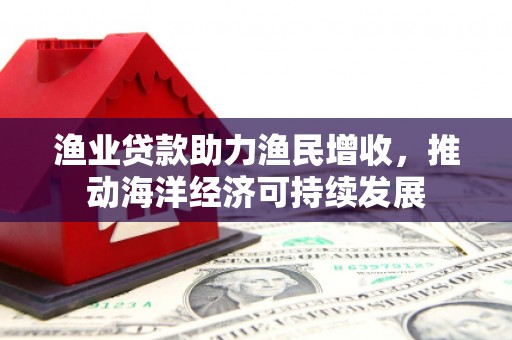 长丰渔业贷款助力渔民增收，推动海洋经济可持续发展