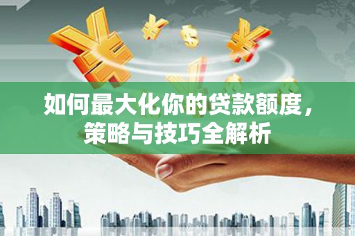 长丰如何最大化你的贷款额度，策略与技巧全解析